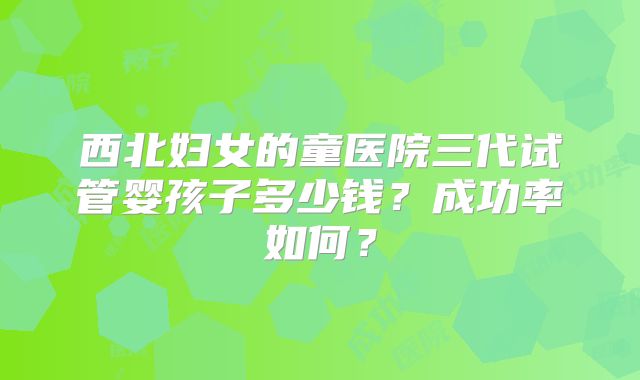 西北妇女的童医院三代试管婴孩子多少钱？成功率如何？