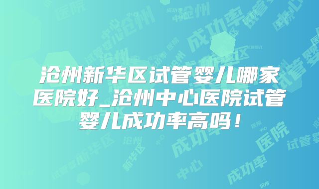 沧州新华区试管婴儿哪家医院好_沧州中心医院试管婴儿成功率高吗!
