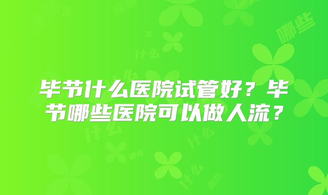 毕节什么医院试管好？毕节哪些医院可以做人流？