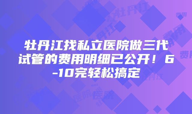 牡丹江找私立医院做三代试管的费用明细已公开!6-10完轻松搞定