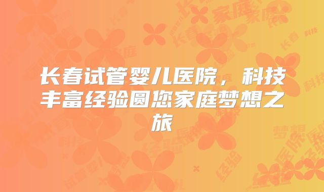 长春试管婴儿医院,科技丰富经验圆您家庭梦想之旅