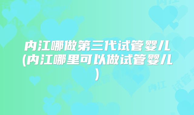 内江哪做第三代试管婴儿(内江哪里可以做试管婴儿)