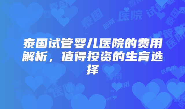 泰国试管婴儿医院的费用解析，值得投资的生育选择