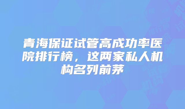 青海保证试管高成功率医院排行榜,这两家私人机构名列前茅