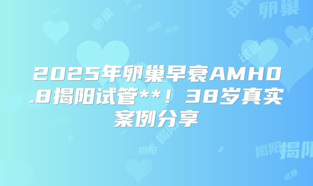2025年卵巢早衰AMH0.8揭阳试管**!38岁真实案例分享