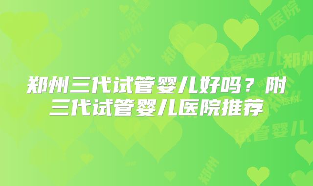 郑州三代试管婴儿好吗?附三代试管婴儿医院推荐