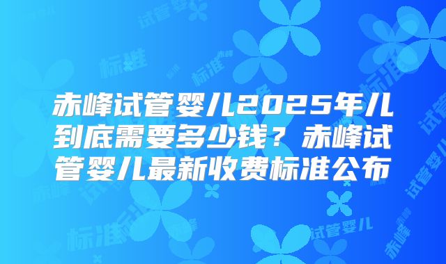 赤峰试管婴儿2025年儿到底需要多少钱?赤峰试管婴儿最新收费标准公布