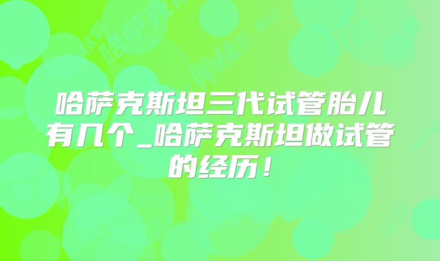 哈萨克斯坦三代试管胎儿有几个_哈萨克斯坦做试管的经历!