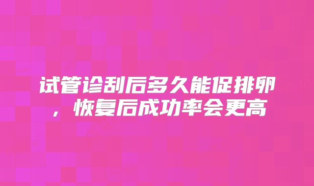 试管诊刮后多久能促排卵,恢复后成功率会更高