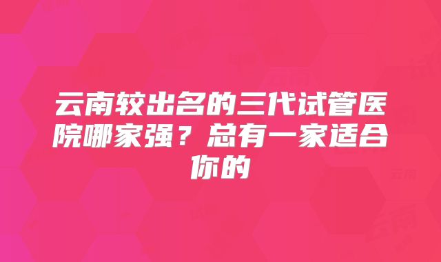 云南较出名的三代试管医院哪家强?总有一家适合你的