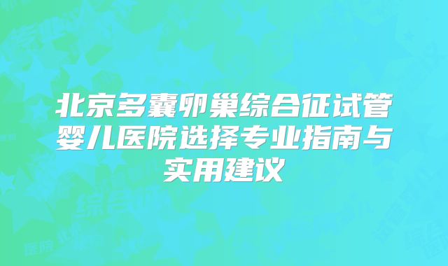 北京多囊卵巢综合征试管婴儿医院选择专业指南与实用建议