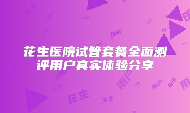 花生医院试管套餐全面测评用户真实体验分享