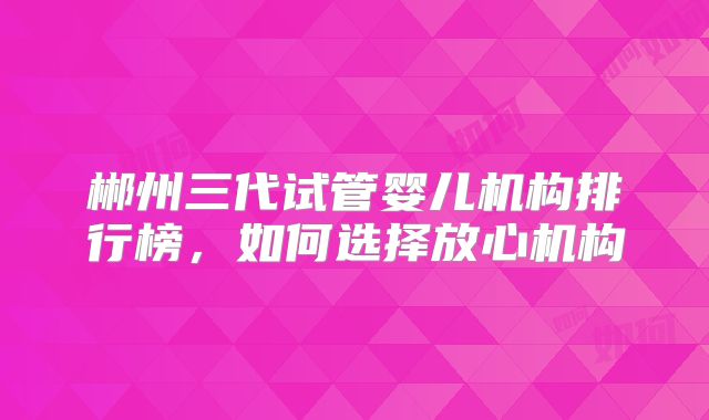 郴州三代试管婴儿机构排行榜，如何选择放心机构