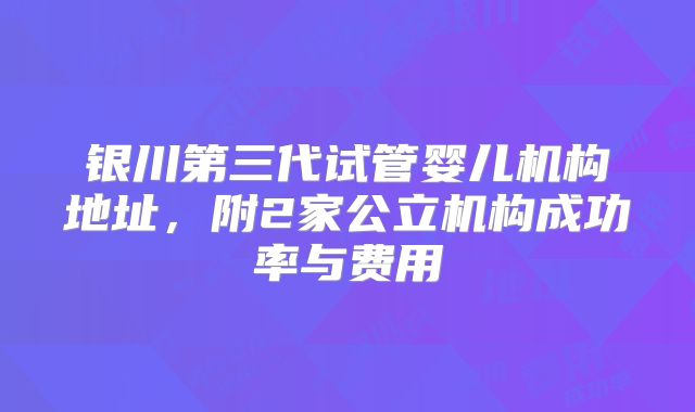 银川第三代试管婴儿机构地址，附2家公立机构成功率与费用