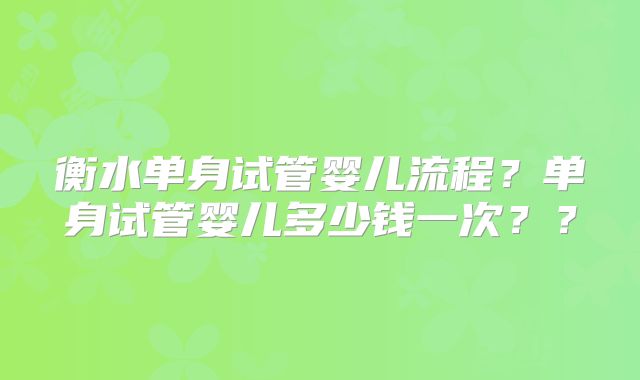 衡水单身试管婴儿流程？单身试管婴儿多少钱一次？？