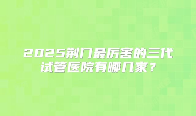 2025荆门最厉害的三代试管医院有哪几家?