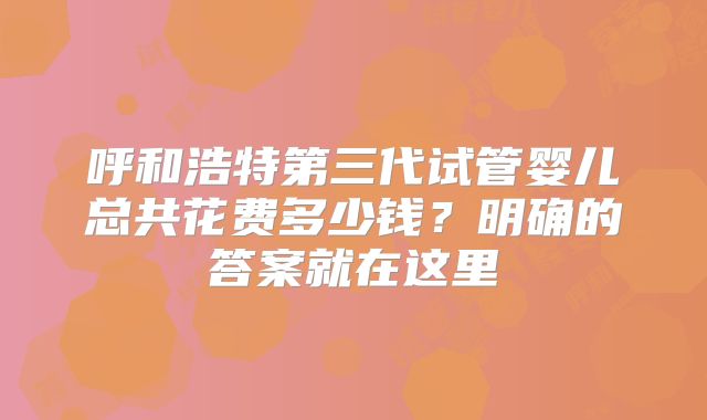 呼和浩特第三代试管婴儿总共花费多少钱?明确的答案就在这里