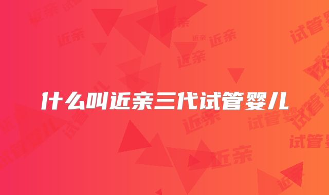 什么叫近亲三代试管婴儿