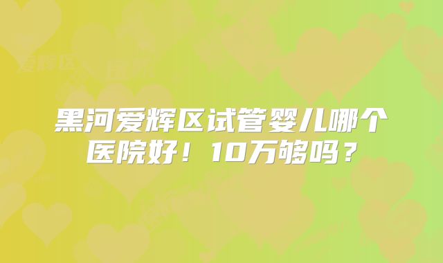 黑河爱辉区试管婴儿哪个医院好！10万够吗？