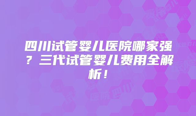 四川试管婴儿医院哪家强？三代试管婴儿费用全解析！