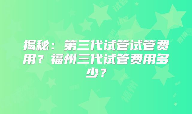揭秘:第三代试管试管费用?福州三代试管费用多少?