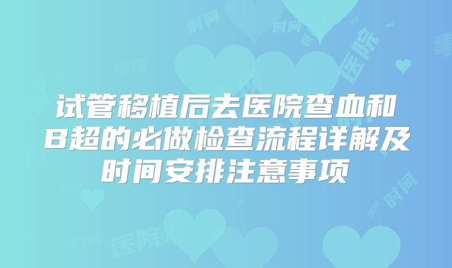 试管移植后去医院查血和B超的必做检查流程详解及时间安排注意事项