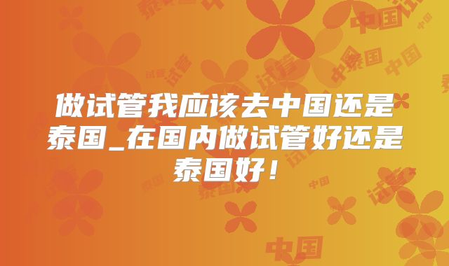 做试管我应该去中国还是泰国_在国内做试管好还是泰国好!