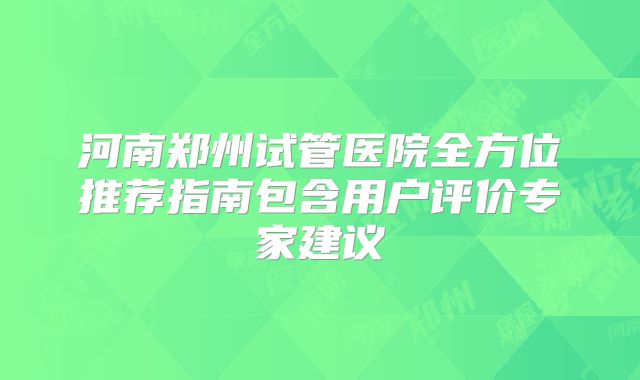 河南郑州试管医院全方位推荐指南包含用户评价专家建议