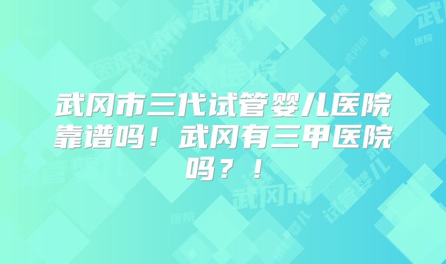 武冈市三代试管婴儿医院靠谱吗!武冈有三甲医院吗?!