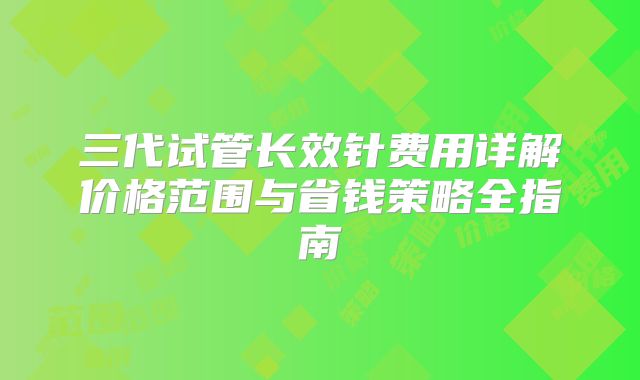 三代试管长效针费用详解价格范围与省钱策略全指南