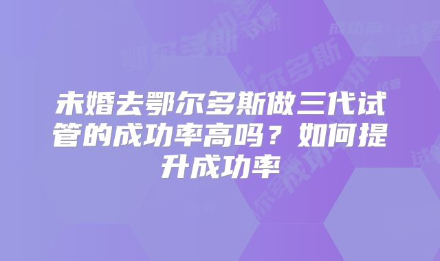未婚去鄂尔多斯做三代试管的成功率高吗?如何提升成功率