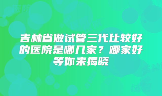 吉林省做试管三代比较好的医院是哪几家？哪家好等你来揭晓