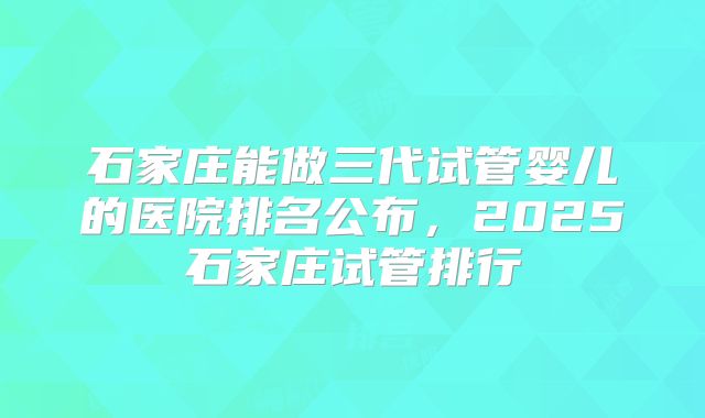 石家庄能做三代试管婴儿的医院排名公布，2025石家庄试管排行
