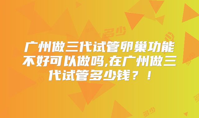 广州做三代试管卵巢功能不好可以做吗,在广州做三代试管多少钱?!