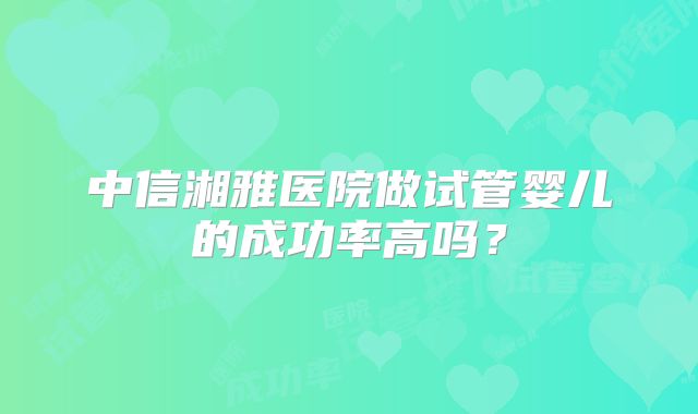 中信湘雅医院做试管婴儿的成功率高吗？