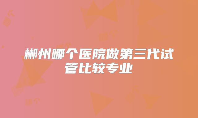 郴州哪个医院做第三代试管比较专业