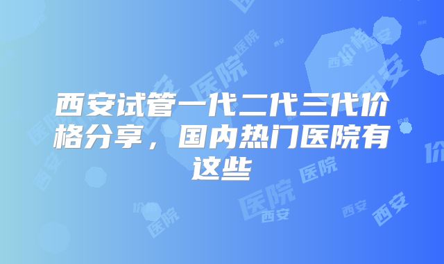 西安试管一代二代三代价格分享，国内热门医院有这些