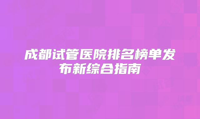 成都试管医院排名榜单发布新综合指南