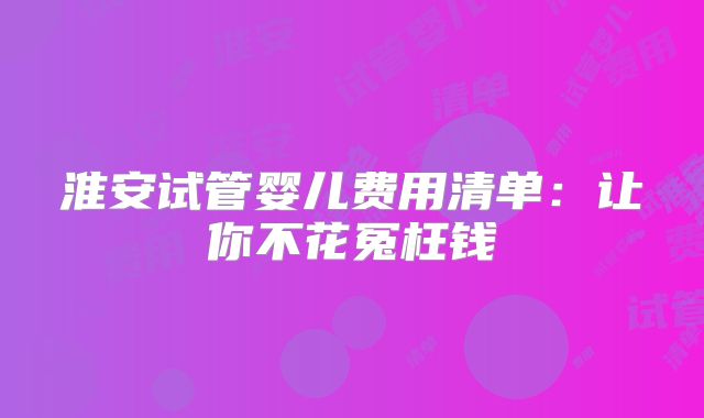 淮安试管婴儿费用清单:让你不花冤枉钱