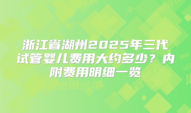 浙江省湖州2025年三代试管婴儿费用大约多少?内附费用明细一览
