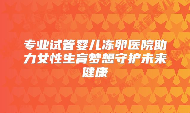 专业试管婴儿冻卵医院助力女性生育梦想守护未来健康