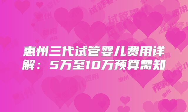 惠州三代试管婴儿费用详解:5万至10万预算需知