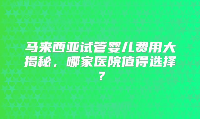 马来西亚试管婴儿费用大揭秘,哪家医院值得选择?