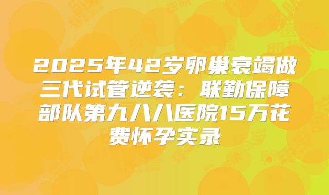 2025年42岁卵巢衰竭做三代试管逆袭:联勤保障部队第九八八医院15万花费怀孕实录