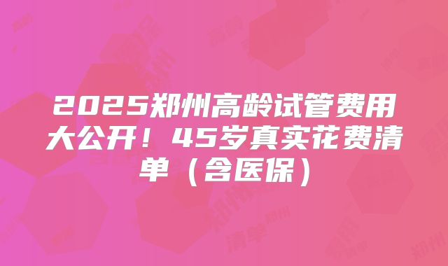 2025郑州高龄试管费用大公开！45岁真实花费清单（含医保）