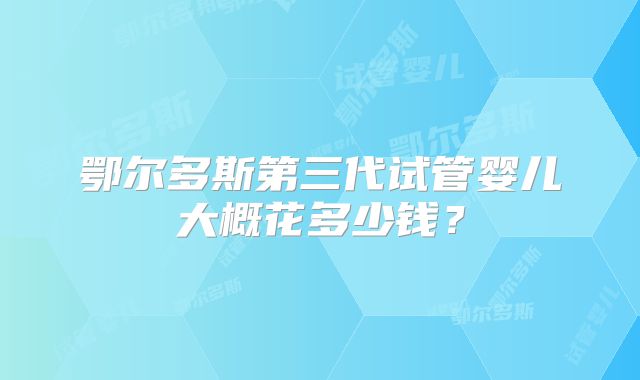 鄂尔多斯第三代试管婴儿大概花多少钱？