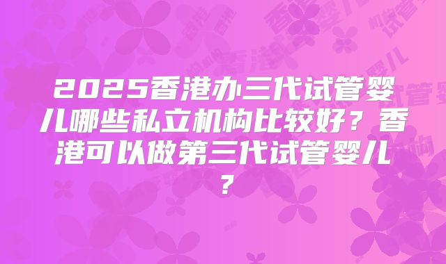 2025香港办三代试管婴儿哪些私立机构比较好?香港可以做第三代试管婴儿?