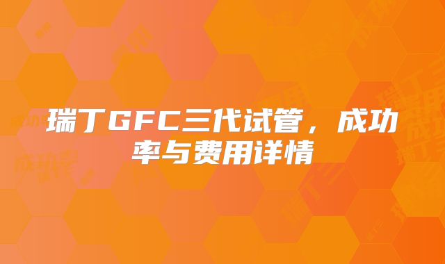 瑞丁GFC三代试管,成功率与费用详情