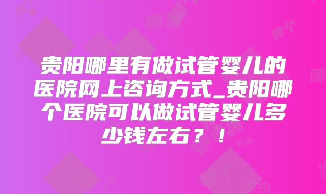 贵阳哪里有做试管婴儿的医院网上咨询方式_贵阳哪个医院可以做试管婴儿多少钱左右?!