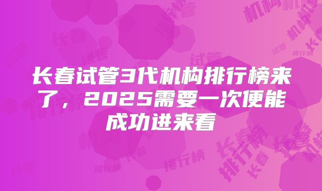 长春试管3代机构排行榜来了，2025需要一次便能成功进来看
